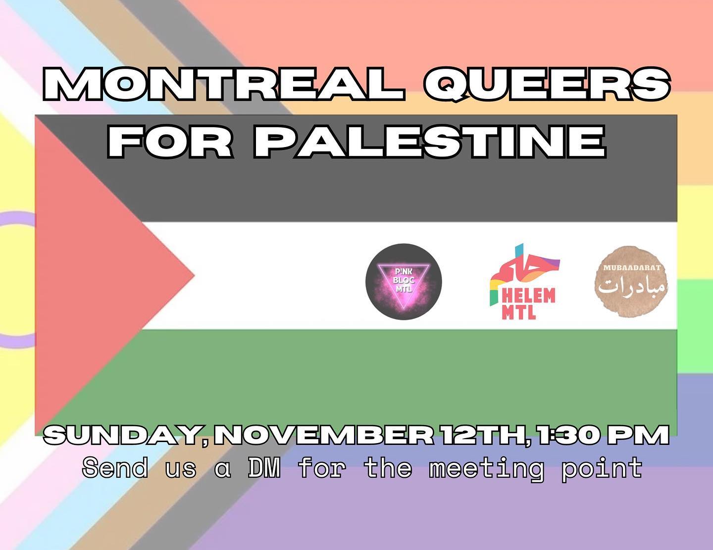 The image features the text : Montreal queers for Palestine. Friday november 12th, 1:30 pm. Please DM us for meeting point The image features a palestinian flag, a pride flag, and the logo of Helem, Mubaadarat and Pink Bloc